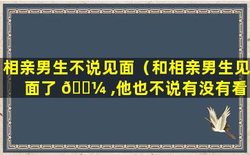 相亲男生不说见面（和相亲男生见面了 🌼 ,他也不说有没有看 🐧 中我）